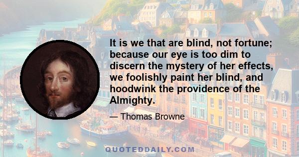 It is we that are blind, not fortune; because our eye is too dim to discern the mystery of her effects, we foolishly paint her blind, and hoodwink the providence of the Almighty.