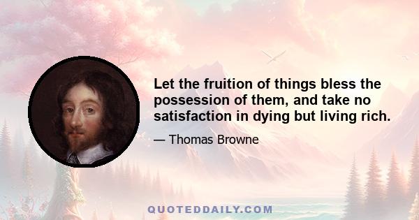 Let the fruition of things bless the possession of them, and take no satisfaction in dying but living rich.