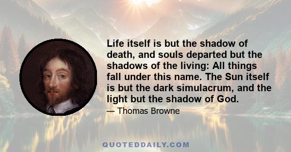 Life itself is but the shadow of death, and souls departed but the shadows of the living: All things fall under this name. The Sun itself is but the dark simulacrum, and the light but the shadow of God.