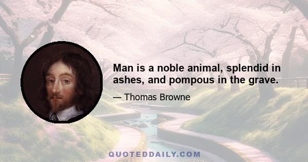 Man is a noble animal, splendid in ashes, and pompous in the grave.