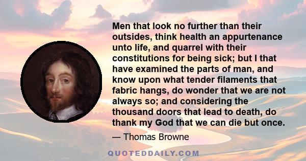 Men that look no further than their outsides, think health an appurtenance unto life, and quarrel with their constitutions for being sick; but I that have examined the parts of man, and know upon what tender filaments