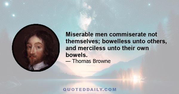 Miserable men commiserate not themselves; bowelless unto others, and merciless unto their own bowels.