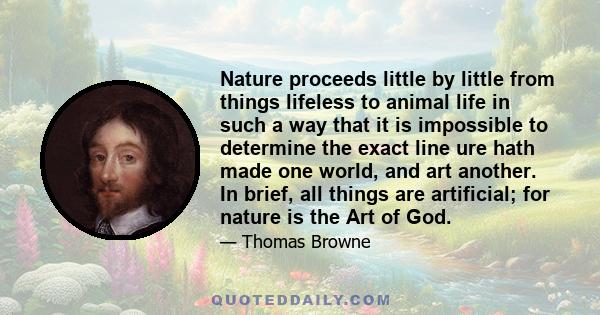 Nature proceeds little by little from things lifeless to animal life in such a way that it is impossible to determine the exact line ure hath made one world, and art another. In brief, all things are artificial; for