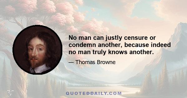 No man can justly censure or condemn another, because indeed no man truly knows another.