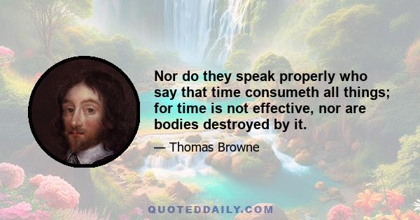 Nor do they speak properly who say that time consumeth all things; for time is not effective, nor are bodies destroyed by it.