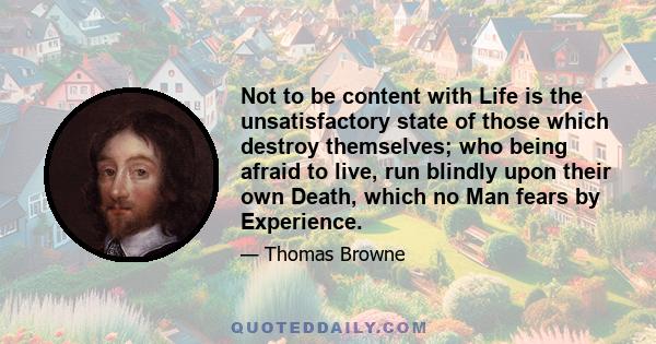 Not to be content with Life is the unsatisfactory state of those which destroy themselves; who being afraid to live, run blindly upon their own Death, which no Man fears by Experience.