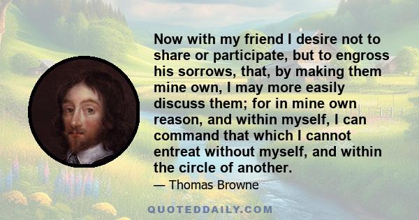 Now with my friend I desire not to share or participate, but to engross his sorrows, that, by making them mine own, I may more easily discuss them; for in mine own reason, and within myself, I can command that which I