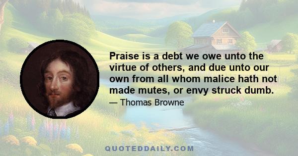 Praise is a debt we owe unto the virtue of others, and due unto our own from all whom malice hath not made mutes, or envy struck dumb.