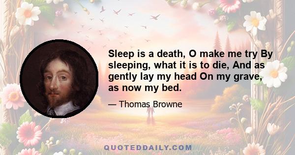 Sleep is a death, O make me try By sleeping, what it is to die, And as gently lay my head On my grave, as now my bed.