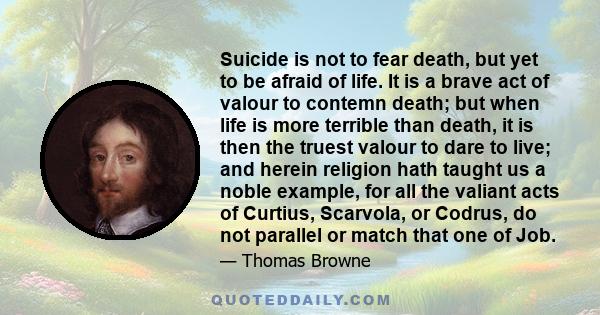 Suicide is not to fear death, but yet to be afraid of life. It is a brave act of valour to contemn death; but when life is more terrible than death, it is then the truest valour to dare to live; and herein religion hath 