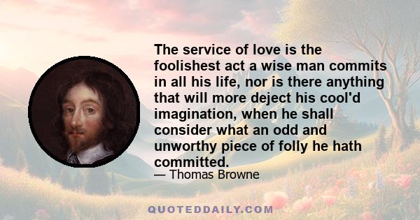 The service of love is the foolishest act a wise man commits in all his life, nor is there anything that will more deject his cool'd imagination, when he shall consider what an odd and unworthy piece of folly he hath