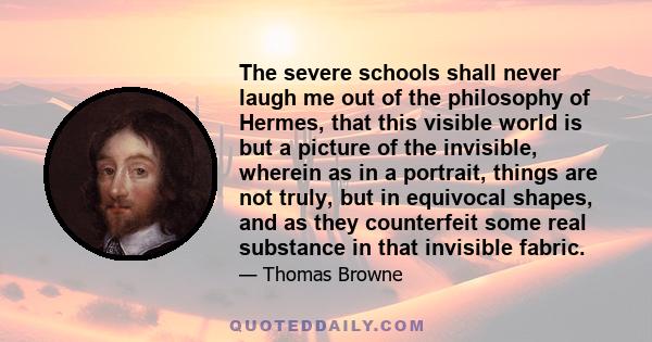 The severe schools shall never laugh me out of the philosophy of Hermes, that this visible world is but a picture of the invisible, wherein as in a portrait, things are not truly, but in equivocal shapes, and as they