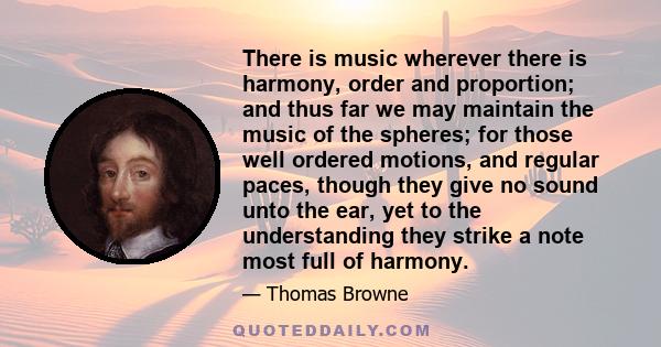 There is music wherever there is harmony, order and proportion; and thus far we may maintain the music of the spheres; for those well ordered motions, and regular paces, though they give no sound unto the ear, yet to