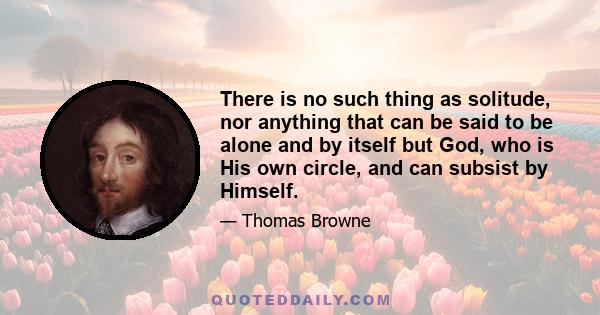 There is no such thing as solitude, nor anything that can be said to be alone and by itself but God, who is His own circle, and can subsist by Himself.