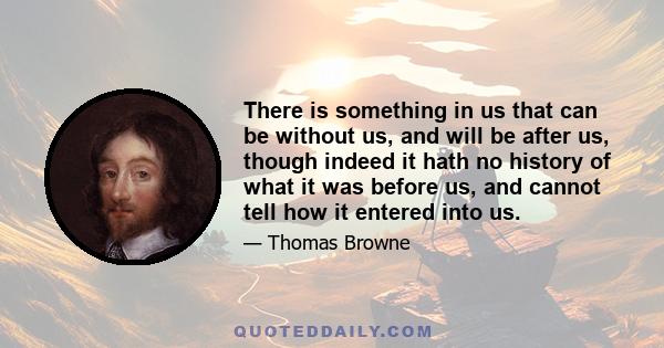 There is something in us that can be without us, and will be after us, though indeed it hath no history of what it was before us, and cannot tell how it entered into us.