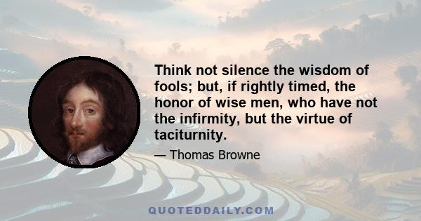 Think not silence the wisdom of fools; but, if rightly timed, the honor of wise men, who have not the infirmity, but the virtue of taciturnity.