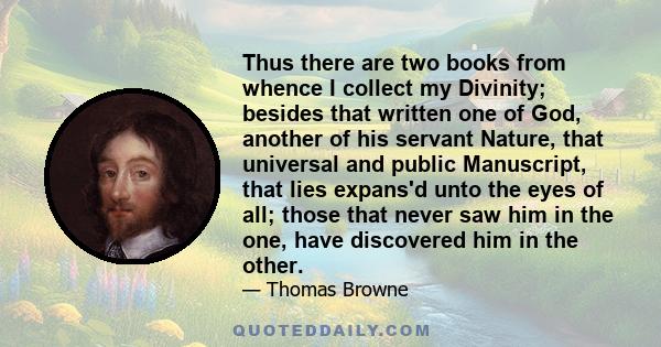 Thus there are two books from whence I collect my Divinity; besides that written one of God, another of his servant Nature, that universal and public Manuscript, that lies expans'd unto the eyes of all; those that never 