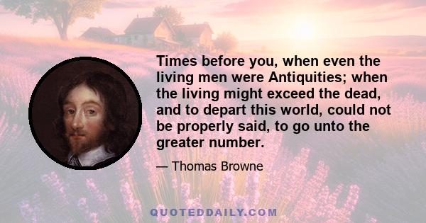 Times before you, when even the living men were Antiquities; when the living might exceed the dead, and to depart this world, could not be properly said, to go unto the greater number.