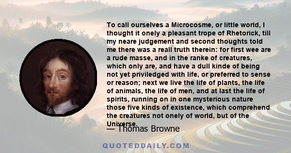 To call ourselves a Microcosme, or little world, I thought it onely a pleasant trope of Rhetorick, till my neare judgement and second thoughts told me there was a reall truth therein: for first wee are a rude masse, and 