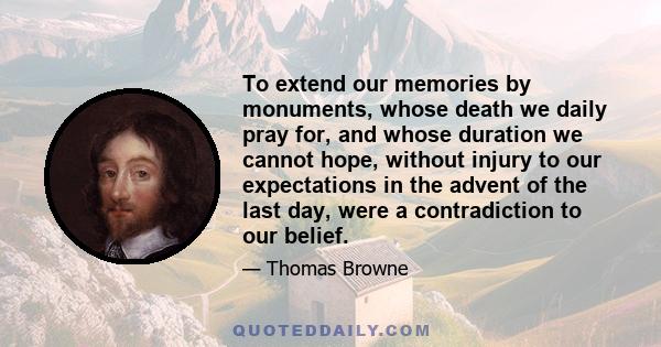 To extend our memories by monuments, whose death we daily pray for, and whose duration we cannot hope, without injury to our expectations in the advent of the last day, were a contradiction to our belief.