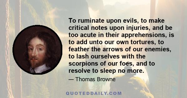 To ruminate upon evils, to make critical notes upon injuries, and be too acute in their apprehensions, is to add unto our own tortures, to feather the arrows of our enemies, to lash ourselves with the scorpions of our