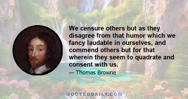 We censure others but as they disagree from that humor which we fancy laudable in ourselves, and commend others but for that wherein they seem to quadrate and consent with us.