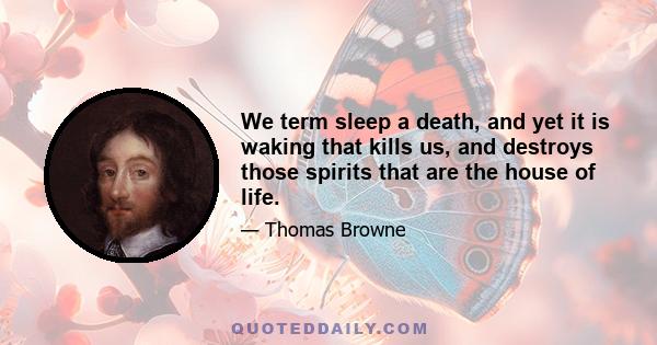 We term sleep a death, and yet it is waking that kills us, and destroys those spirits that are the house of life.