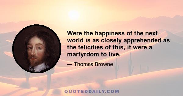 Were the happiness of the next world is as closely apprehended as the felicities of this, it were a martyrdom to live.