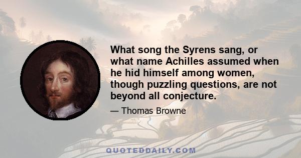 What song the Syrens sang, or what name Achilles assumed when he hid himself among women, though puzzling questions, are not beyond all conjecture.