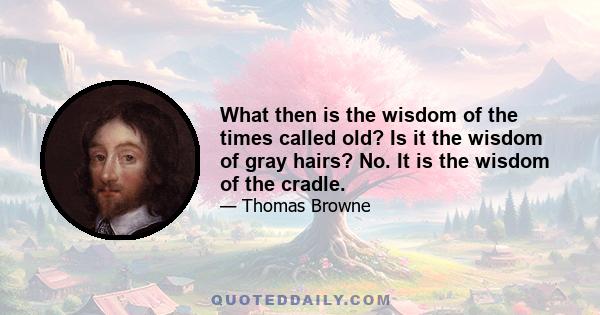 What then is the wisdom of the times called old? Is it the wisdom of gray hairs? No. It is the wisdom of the cradle.