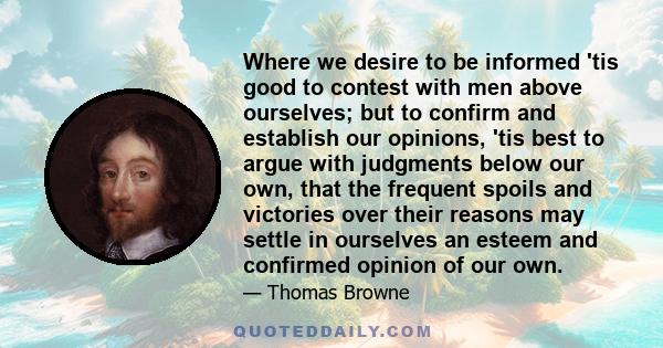 Where we desire to be informed 'tis good to contest with men above ourselves; but to confirm and establish our opinions, 'tis best to argue with judgments below our own, that the frequent spoils and victories over their 