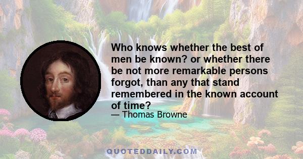 Who knows whether the best of men be known? or whether there be not more remarkable persons forgot, than any that stand remembered in the known account of time?