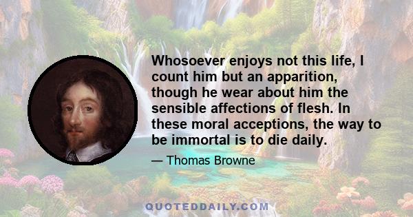 Whosoever enjoys not this life, I count him but an apparition, though he wear about him the sensible affections of flesh. In these moral acceptions, the way to be immortal is to die daily.