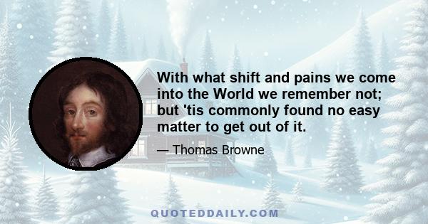 With what shift and pains we come into the World we remember not; but 'tis commonly found no easy matter to get out of it.