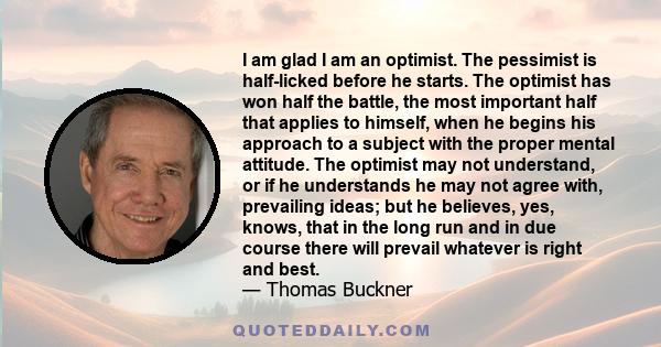 I am glad I am an optimist. The pessimist is half-licked before he starts. The optimist has won half the battle, the most important half that applies to himself, when he begins his approach to a subject with the proper