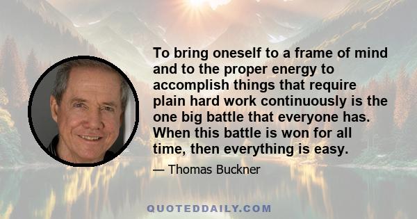 To bring oneself to a frame of mind and to the proper energy to accomplish things that require plain hard work continuously is the one big battle that everyone has. When this battle is won for all time, then everything