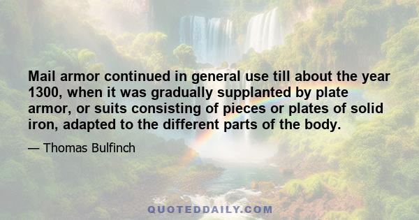 Mail armor continued in general use till about the year 1300, when it was gradually supplanted by plate armor, or suits consisting of pieces or plates of solid iron, adapted to the different parts of the body.