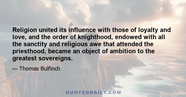 Religion united its influence with those of loyalty and love, and the order of knighthood, endowed with all the sanctity and religious awe that attended the priesthood, became an object of ambition to the greatest