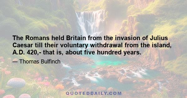 The Romans held Britain from the invasion of Julius Caesar till their voluntary withdrawal from the island, A.D. 420,- that is, about five hundred years.