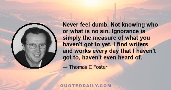 Never feel dumb. Not knowing who or what is no sin. Ignorance is simply the measure of what you haven't got to yet. I find writers and works every day that I haven't got to, haven't even heard of.