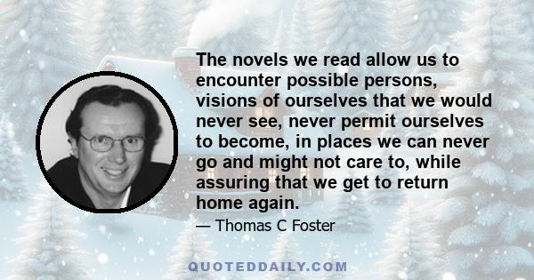 The novels we read allow us to encounter possible persons, visions of ourselves that we would never see, never permit ourselves to become, in places we can never go and might not care to, while assuring that we get to