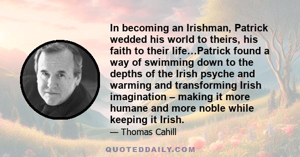 In becoming an Irishman, Patrick wedded his world to theirs, his faith to their life…Patrick found a way of swimming down to the depths of the Irish psyche and warming and transforming Irish imagination – making it more 