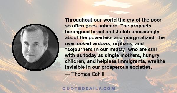 Throughout our world the cry of the poor so often goes unheard. The prophets harangued Israel and Judah unceasingly about the powerless and marginalized, the overlooked widows, orphans, and sojourners in our midst, who