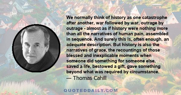 We normally think of history as one catastrophe after another, war followed by war, outrage by outrage - almost as if history were nothing more than all the narratives of human pain, assembled in sequence. And surely