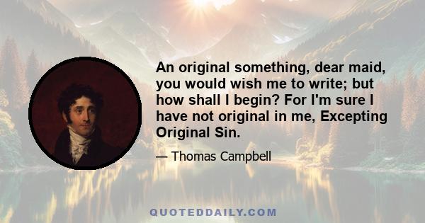 An original something, dear maid, you would wish me to write; but how shall I begin? For I'm sure I have not original in me, Excepting Original Sin.