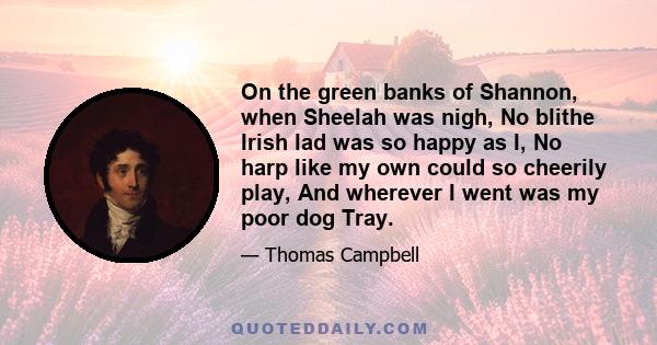 On the green banks of Shannon, when Sheelah was nigh, No blithe Irish lad was so happy as I, No harp like my own could so cheerily play, And wherever I went was my poor dog Tray.