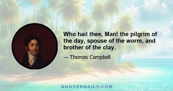 Who hail thee, Man! the pilgrim of the day, spouse of the worm, and brother of the clay.