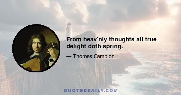 From heav'nly thoughts all true delight doth spring.