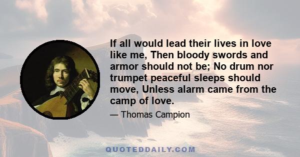 If all would lead their lives in love like me, Then bloody swords and armor should not be; No drum nor trumpet peaceful sleeps should move, Unless alarm came from the camp of love.