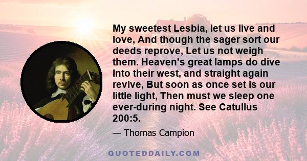 My sweetest Lesbia, let us live and love, And though the sager sort our deeds reprove, Let us not weigh them. Heaven's great lamps do dive Into their west, and straight again revive, But soon as once set is our little